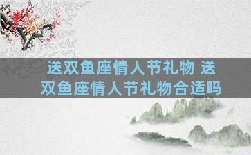 送双鱼座情人节礼物 送双鱼座情人节礼物合适吗